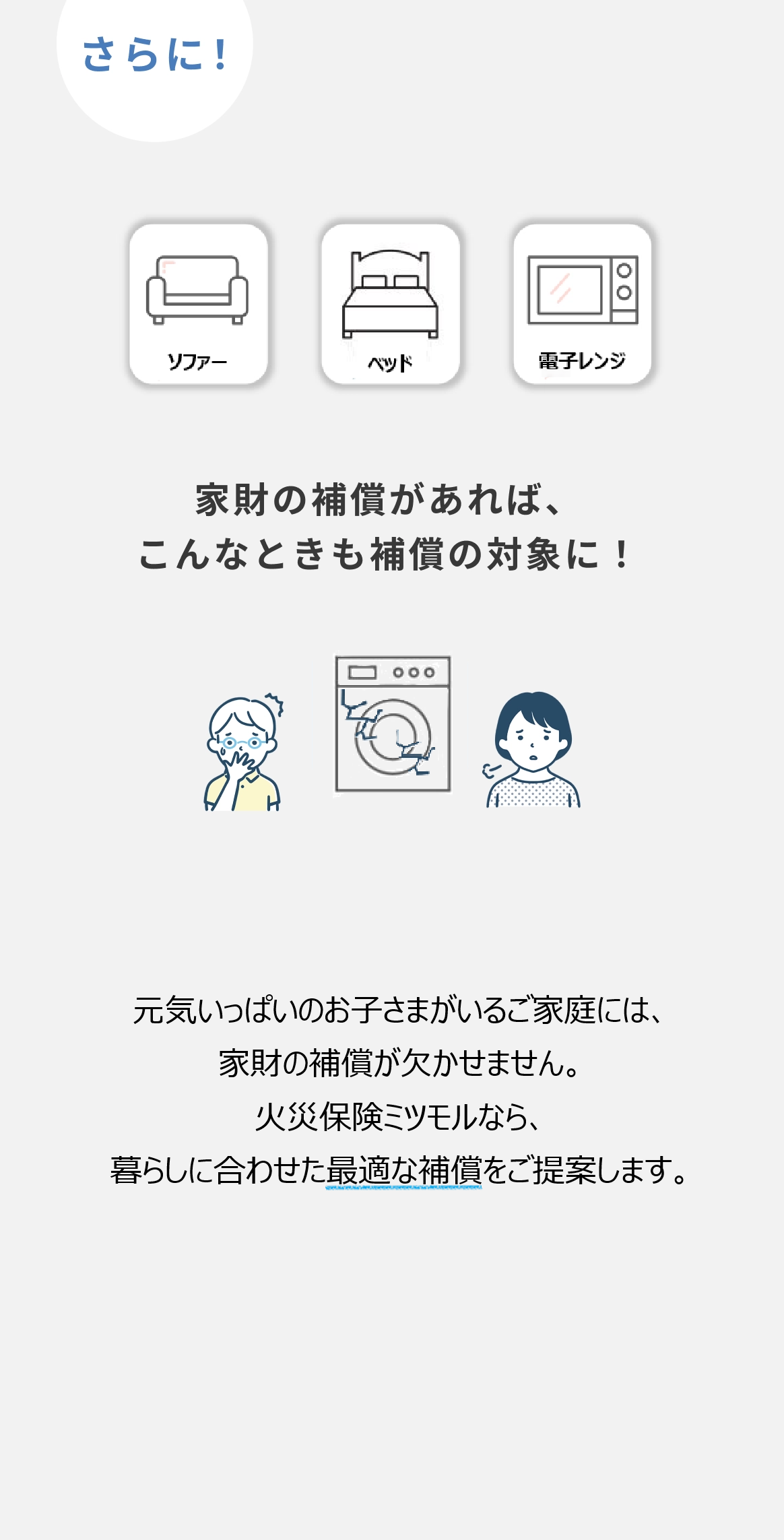 さらに！ソファー・テレビ・電子レンジ　家財の補償があれば、こんなときも補償の対象に！　小さなお子様がいるおうちには「家財の補償」が必要かも、火災保険イッカツはあなたの住まいに合った保険をご提案いたします。
